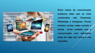 Entre meios de comunicação
podemos dizer que os mais
conhecidos são Facebook,
WhatsApp e Instagram. Porem
existem muitas redes sociais e
temos tomar cuidado com a
comunicação com estranhos
pode ser algo que venha a nos
prejudica.
 