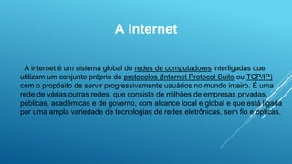 A Internet
A internet é um sistema global de redes de computadores interligadas que
utilizam um conjunto próprio de protocolos (Internet Protocol Suite ou TCP/IP)
com o propósito de servir progressivamente usuários no mundo inteiro. É uma
rede de várias outras redes, que consiste de milhões de empresas privadas,
públicas, acadêmicas e de governo, com alcance local e global e que está ligada
por uma ampla variedade de tecnologias de redes eletrônicas, sem fio e ópticas.
 
