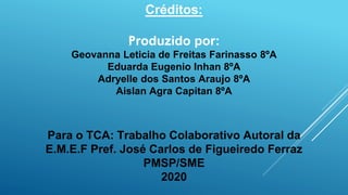 Créditos:
Produzido por:
Geovanna Leticia de Freitas Farinasso 8ºA
Eduarda Eugenio Inhan 8ºA
Adryelle dos Santos Araujo 8ºA
Aislan Agra Capitan 8ºA
Para o TCA: Trabalho Colaborativo Autoral da
E.M.E.F Pref. José Carlos de Figueiredo Ferraz
PMSP/SME
2020
 