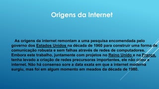 Origens da Internet
As origens da internet remontam a uma pesquisa encomendada pelo
governo dos Estados Unidos na década de 1960 para construir uma forma de
comunicação robusta e sem falhas através de redes de computadores.
Embora este trabalho, juntamente com projetos no Reino Unido e na França,
tenha levado a criação de redes precursoras importantes, ele não criou a
internet. Não há consenso sore a data exata em que a internet moderna
surgiu, mas foi em algum momento em meados da década de 1980.
 