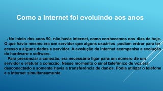 Como a Internet foi evoluindo aos anos
- No início dos anos 90, não havia internet, como conhecemos nos dias de hoje.
O que havia mesmo era um servidor que alguns usuários podiam entrar para ter
acesso a alguns dados e servidor. A evolução da internet acompanha a evolução
do hardware e software.
Para presenciar a conexão, era necessário ligar para um número de um
servidor e efetuar a conexão. Nesse momento o sinal telefônico de voz era
desconectado e somente havia a transferência de dados. Podia utilizar o telefone
e a internet simultaneamente.
 