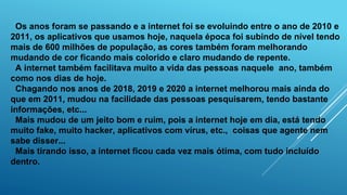 Os anos foram se passando e a internet foi se evoluindo entre o ano de 2010 e
2011, os aplicativos que usamos hoje, naquela época foi subindo de nível tendo
mais de 600 milhões de população, as cores também foram melhorando
mudando de cor ficando mais colorido e claro mudando de repente.
A internet também facilitava muito a vida das pessoas naquele ano, também
como nos dias de hoje.
Chagando nos anos de 2018, 2019 e 2020 a internet melhorou mais ainda do
que em 2011, mudou na facilidade das pessoas pesquisarem, tendo bastante
informações, etc...
Mais mudou de um jeito bom e ruim, pois a internet hoje em dia, está tendo
muito fake, muito hacker, aplicativos com vírus, etc., coisas que agente nem
sabe disser...
Mais tirando isso, a internet ficou cada vez mais ótima, com tudo incluído
dentro.
 