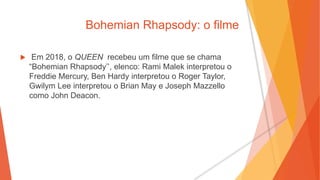 Bohemian Rhapsody: o filme
 Em 2018, o QUEEN recebeu um filme que se chama
“Bohemian Rhapsody’’, elenco: Rami Malek interpretou o
Freddie Mercury, Ben Hardy interpretou o Roger Taylor,
Gwilym Lee interpretou o Brian May e Joseph Mazzello
como John Deacon.
 