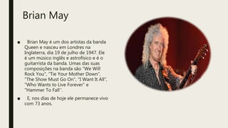 Brian May
■ Brian May é um dos artistas da banda
Queen e nasceu em Londres na
Inglaterra, dia 19 de julho de 1947. Ele
é um músico inglês e astrofísico e é o
guitarrista da banda. Umas das suas
composições na banda são “We Will
Rock You", "Tie Your Mother Down",
"The Show Must Go On", "I Want It All",
"Who Wants to Live Forever" e
"Hammer To Fall’’.
■ E, nos dias de hoje ele permanece vivo
com 73 anos.
 