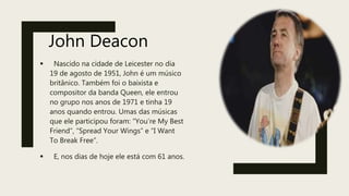 John Deacon
 Nascido na cidade de Leicester no dia
19 de agosto de 1951, John é um músico
britânico. Também foi o baixista e
compositor da banda Queen, ele entrou
no grupo nos anos de 1971 e tinha 19
anos quando entrou. Umas das músicas
que ele participou foram: “You’re My Best
Friend”, “Spread Your Wings” e “I Want
To Break Free”.
 E, nos dias de hoje ele está com 61 anos.
 