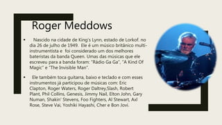 Roger Meddows
 Nascido na cidade de King’s Lynn, estado de Lorkof. no
dia 26 de julho de 1949. Ele é um músico britânico multi-
instrumentista e foi considerado um dos melhores
bateristas da banda Queen. Umas das músicas que ele
escreveu para a banda foram: “Rádio Ga Ga”, “A Kind Of
Magic” e “The Invisible Man”.
 Ele também toca guitarra, baixo e teclado e com esses
instrumentos já participou de músicas com: Eric
Clapton, Roger Waters, Roger Daltrey,Slash, Robert
Plant, Phil Collins, Genesis, Jimmy Nail, Elton John, Gary
Numan, Shakin' Stevens, Foo Fighters, Al Stewart, Axl
Rose, Steve Vai, Yoshiki Hayashi, Cher e Bon Jovi.
 