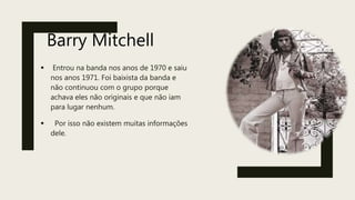 Barry Mitchell
 Entrou na banda nos anos de 1970 e saiu
nos anos 1971. Foi baixista da banda e
não continuou com o grupo porque
achava eles não originais e que não iam
para lugar nenhum.
 Por isso não existem muitas informações
dele.
 