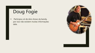Doug Fogie
 Participou só de dois shows da banda,
por isso não existem muitas informações
dele.
 