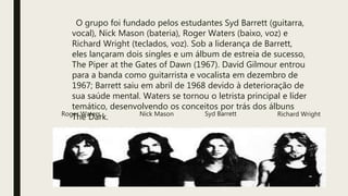 O grupo foi fundado pelos estudantes Syd Barrett (guitarra,
vocal), Nick Mason (bateria), Roger Waters (baixo, voz) e
Richard Wright (teclados, voz). Sob a liderança de Barrett,
eles lançaram dois singles e um álbum de estreia de sucesso,
The Piper at the Gates of Dawn (1967). David Gilmour entrou
para a banda como guitarrista e vocalista em dezembro de
1967; Barrett saiu em abril de 1968 devido à deterioração de
sua saúde mental. Waters se tornou o letrista principal e líder
temático, desenvolvendo os conceitos por trás dos álbuns
The Dark. Syd BarrettNick Mason Richard WrightRoger Waters
 