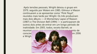 Após tensões pessoais, Wright deixou o grupo em
1979, seguido por Waters em 1985. Gilmour e Mason
continuaram a se apresentar como "Pink Floyd",
reunidos mais tarde por Wright. Os três produziram
mais dois álbuns — A Momentary Lapse of Reason
(1987) e The Division Bell (1994) — e participaram de
outros dois antes de entrar em um longo período de
inatividade. Em 2005, todos, exceto Barrett, se
reuniram para uma apresentação única no evento de
conscientização global Live 8. Barrett morreu em 2006
e Wright em 2008. O último álbum de estúdio.
 