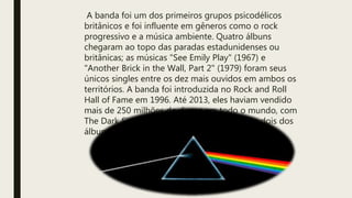 A banda foi um dos primeiros grupos psicodélicos
britânicos e foi influente em gêneros como o rock
progressivo e a música ambiente. Quatro álbuns
chegaram ao topo das paradas estadunidenses ou
britânicas; as músicas "See Emily Play" (1967) e
"Another Brick in the Wall, Part 2" (1979) foram seus
únicos singles entre os dez mais ouvidos em ambos os
territórios. A banda foi introduzida no Rock and Roll
Hall of Fame em 1996. Até 2013, eles haviam vendido
mais de 250 milhões de discos em todo o mundo, com
The Dark Side of the Moon e The Wall sendo dois dos
álbuns mais vendidos de todos os tempos.
 