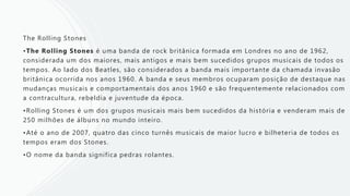 The Rolling Stones
•The Rolling Stones é uma banda de rock britânica formada em Londres no ano de 1962,
considerada um dos maiores, mais antigos e mais bem sucedidos grupos musicais de todos os
tempos. Ao lado dos Beatles, são considerados a banda mais importante da chamada invasão
britânica ocorrida nos anos 1960. A banda e seus membros ocuparam posição de destaque nas
mudanças musicais e comportamentais dos anos 1960 e são frequentemente relacionados com
a contracultura, rebeldia e juventude da época.
•Rolling Stones é um dos grupos musicais mais bem sucedidos da história e venderam mais de
250 milhões de álbuns no mundo inteiro.
•Até o ano de 2007, quatro das cinco turnês musicais de maior lucro e bilheteria de todos os
tempos eram dos Stones.
•O nome da banda significa pedras rolantes.
 
