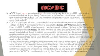  AC/DC é uma banda australiana de rock formada em Sydney, Austrália em 1973, pelos irmãos
escoceses Malcolm e Angus Young. O estilo musical da banda é normalmente classificado
rock e até mesmo blues rock. Mas seus membros sempre classificaram a sua música simplesmente
como "rock and roll".
 O AC/DC passou por várias mudanças de alinhamento antes de lançarem o seu primeiro
Voltage, em 1975. A formação manteve-se estável até o baixista Cliff Williams substituir Mark
Evans em 1977. Em 1979, a banda gravou o seu bem-sucedido álbum Highway to Hell. O vocalista e
co-compositor Bon Scott faleceu em 19 de fevereiro de 1980, após consumir na noite anterior uma
grande quantidade de álcool, e o corpo foi encontrado no banco de trás do carro de Alistair
grupo considerou por algum tempo a separação, mas rapidamente o ex-vocalista dos
Johnson, foi selecionado para o lugar de Scott. Mais tarde nesse ano, a banda lançou o seu álbum
vendido, Back in Black.
 No documentário produzido pelo programa Behind The Music a banda explica que precisava de um
nome para sua primeira apresentação, os irmãos estavam nesta busca há várias semanas. Ao olhar
máquina de costura da irmã, Margaret Young, os Youngs observaram as iniciais "AC/DC". Os irmãos
sentiram que esse nome simbolizava a energia da banda, um som puro, sem efeitos e o amor deles
pela música. "AC/DC" é uma abreviação que significa "corrente alternada/corrente contínua".
 