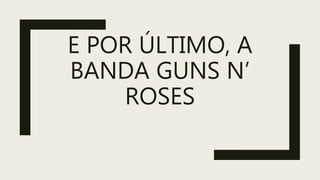 E POR ÚLTIMO, A
BANDA GUNS N’
ROSES
 