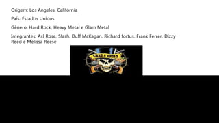 Origem: Los Angeles, Califórnia
País: Estados Unidos
Gênero: Hard Rock, Heavy Metal e Glam Metal
Integrantes: Axl Rose, Slash, Duff McKagan, Richard fortus, Frank Ferrer, Dizzy
Reed e Melissa Reese
 