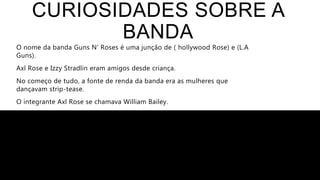 CURIOSIDADES SOBRE A
BANDA
O nome da banda Guns N’ Roses é uma junção de ( hollywood Rose) e (L.A
Guns).
Axl Rose e Izzy Stradlin eram amigos desde criança.
No começo de tudo, a fonte de renda da banda era as mulheres que
dançavam strip-tease.
O integrante Axl Rose se chamava William Bailey.
Axl Rose aparece no filme Dead Pool.
 
