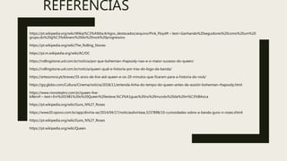 REFERÊNCIAS
https://pt.wikipedia.org/wiki/Wikip%C3%A9dia:Artigos_destacados/arquivo/Pink_Floyd#:~:text=Ganhando%20seguidores%20como%20um%20
grupo,do%20g%C3%AAnero%20do%20rock%20progressivo.
https://pt.wikipedia.org/wiki/The_Rolling_Stones
https://pt.m.wikipedia.org/wiki/AC/DC
https://rollingstone.uol.com.br/noticia/por-que-bohemian-rhapsody-nao-e-o-maior-sucesso-do-queen/
https://rollingstone.uol.com.br/noticia/queen-qual-e-historia-por-tras-do-logo-da-banda/
https://artesonora.pt/breves/35-anos-de-live-aid-queen-e-os-20-minutos-que-ficaram-para-a-historia-do-rock/
https://gq.globo.com/Cultura/Cinema/noticia/2018/11/entenda-linha-do-tempo-do-queen-antes-de-assistir-bohemian-rhapsody.html
https://www.rionoteatro.com.br/queen-live-
killers#:~:text=Em%201981%20o%20Queen%20esteve,%C3%A1guas%20no%20mundo%20da%20m%C3%BAsica
https://pt.wikipedia.org/wiki/Guns_N%27_Roses
https://www20.opovo.com.br/app/divirta-se/2014/04/17/noticiasdivirtase,3237898/10-curiosidades-sobre-a-banda-guns-n-roses.shtml
https://pt.wikipedia.org/wiki/Guns_N%27_Roses
https://pt.wikipedia.org/wiki/Queen
 