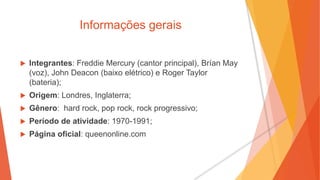 Informações gerais
 Integrantes: Freddie Mercury (cantor principal), Brían May
(voz), John Deacon (baixo elétrico) e Roger Taylor
(bateria);
 Origem: Londres, Inglaterra;
 Gênero: hard rock, pop rock, rock progressivo;
 Período de atividade: 1970-1991;
 Página oficial: queenonline.com
 