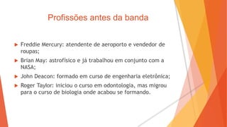 Profissões antes da banda
 Freddie Mercury: atendente de aeroporto e vendedor de
roupas;
 Brian May: astrofísico e já trabalhou em conjunto com a
NASA;
 John Deacon: formado em curso de engenharia eletrônica;
 Roger Taylor: iniciou o curso em odontologia, mas migrou
para o curso de biologia onde acabou se formando.
 