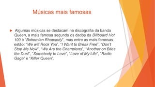 Músicas mais famosas
 Algumas músicas se destacam na discografia da banda
Queen, a mais famosa segundo os dados da Billboard Hot
100 é “Bohemian Rhapsody”, mas entre as mais famosas
estão: “We will Rock You”, “I Want to Break Free”, “Don’t
Stop Me Now”, “We Are the Champions”, “Another on Bites
the Dust”, “Somebody to Love”, “Love of My Life”, “Radio
Gaga” e “Killer Queen”.
 