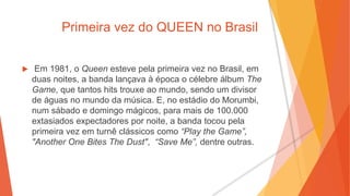 Primeira vez do QUEEN no Brasil
 Em 1981, o Queen esteve pela primeira vez no Brasil, em
duas noites, a banda lançava à época o célebre álbum The
Game, que tantos hits trouxe ao mundo, sendo um divisor
de águas no mundo da música. E, no estádio do Morumbi,
num sábado e domingo mágicos, para mais de 100.000
extasiados expectadores por noite, a banda tocou pela
primeira vez em turnê clássicos como “Play the Game”,
"Another One Bites The Dust", “Save Me”, dentre outras.
 