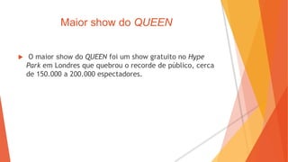 Maior show do QUEEN
 O maior show do QUEEN foi um show gratuito no Hype
Park em Londres que quebrou o recorde de público, cerca
de 150.000 a 200.000 espectadores.
 