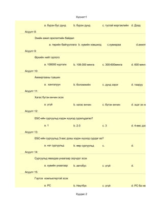Хүснэгт1


              a. бүрэн бус дунд        b. бүрэн дунд           c. тусгай мэргэжлийн   d. Дээд

Асуулт 8:

       Эхийн ажил эрхлэлтийн байдал

                     a. төрийн байгууллага b. хувийн хэвшилд          c.хувиараа           d.ажилгүй

Асуулт 9:

       Өрхийн нийт орлого

              a. 108000 хүртэлх        b. 108-300 мянга        c. 300-600мянга        d. 600 мянгаас дээш

Асуулт 10:

       Амжиргааны түвшин

              a. хангалуун             b. боломжийн            c. дунд зэрэг          d. тааруу

Асуулт 11:

       Хагас бүтэн өнчин эсэх

              a. үгүй                  b. хагас өнчин          c. бүтэн өнчин         d. эцэг эх нь тусдаа

Асуулт 12:

       ЕБС-ийн сургуульд хэдэн хүүхэд суралцдагвэ?

              a. 1                     b. 2-3                  c. 3                   d. 4-өөс дээш

Асуулт 13:

       ЕБС-ийн сургуульд 3-аас дээш хэдэн хүүхэд сурдаг вэ?

              a. нэг сургуульд         b. өөр сургуульд        c.                     d.

Асуулт 14:

       Сургуульд явахдаа унаагаар зорчдог эсэх

              a. хувийн унаагаар       b. автобус              c. үгүй                d.

Асуулт 15:

       Гэртээ компьютертэй эсэх

              a. РС                    b. Нөүтбүк              c. үгүй                d. РС ба нөүтбүк


                                         Хуудас 2
 