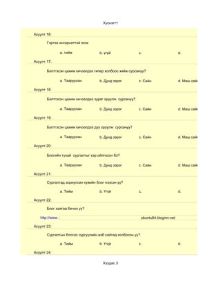 Хүснэгт1


Асуулт 16:

       Гэртээ интернеттэй эсэх

                 a. тийм            b. үгүй               c.                       d.

Асуулт 17:

       Бэлтгэсэн цахим хичээлдээ гипер холбоос хийж сурсануу?

                 a. Тааруухан       b. Дунд зэрэг         c. Сайн                  d. Маш сайн

Асуулт 18:

       Бэлтгэсэн цахим хичээлдээ зураг оруулж сурсануу?

                 a. Тааруухан       b. Дунд зэрэг         c. Сайн                  d. Маш сайн

Асуулт 19:

       Бэлтгэсэн цахим хичээлдээ дуу оруулж сурсануу?

                 a. Тааруухан       b. Дунд зэрэг         c. Сайн                  d. Маш сайн

Асуулт 20:

       Блогийн тухай сургалтыг хэр ойлгосон бэ?

                 a. Тааруухан       b. Дунд зэрэг         c. Сайн                  d. Маш сайн

Асуулт 21:

       Сургалтад зориулсан хувийн блог нээсэн үү?

                 a. Тийм            b. Үгүй               c.                       d.

Асуулт 22:

       Блог хаягаа бичнэ үү?

   http://www.                                               ubuntu84.blogmn.net

Асуулт 23:

       Сургалтын блогоо сургуулийн вэб сайтад холбосон уу?

                 a. Тийм            b. Үгүй               c.                       d.

Асуулт 24:

                                      Хуудас 3
 