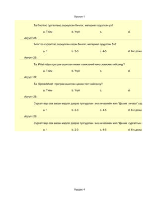 Хүснэгт1


       Та блогтоо сургалтанд зориулсан бичлэг, материал оруулсан уу?

              a. Тийм               b. Үгүй              c.                     d.

Асуулт 25:

       Блогтоо сургалтад зориулсан хэдэн бичлэг, материал оруулсан бэ?

              a. 1                  b. 2-3               c. 4-5                 d. 6-с дээш

Асуулт 26:

       Та Pitivi video програм ашиглан жижиг хэмжээний кино зохиомж хийсэнүү?

              a. Тийм               b. Үгүй              c.                     d.

Асуулт 27:

       Та Spreadsheet програм ашиглан цахим тест хийсэнүү?

              a. Тийм               b. Үгүй              c.                     d.

Асуулт 28:

       Сургалтаар олж авсан мэдлэг дээрээ тулгуурлан энэ хичээлийн жил “Цахим хичээл” хэдийг

              a. 1                  b. 2-3               c. 4-5                 d. 6-с дээш

Асуулт 29:

       Сургалтаар олж авсан мэдлэг дээрээ тулгуурлан энэ хичээлийн жил “Цахим сургалтын хэрэглэгдэхүүн

              a. 1                  b. 2-3               c. 4-5                 d. 6-с дээш




                                      Хуудас 4
 