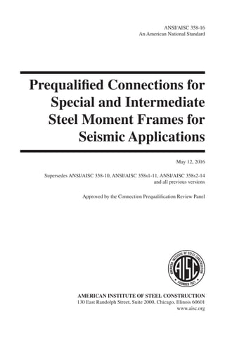 ANSI/AISC 358-16
An American National Standard
Prequalified Connections for
Special and Intermediate
Steel Moment Frames for
Seismic Applications
May 12, 2016
Supersedes ANSI/AISC 358-10, ANSI/AISC 358s1-11, ANSI/AISC 358s2-14
and all previous versions
Approved by the Connection Prequalification Review Panel
AMERICAN INSTITUTE OF STEEL CONSTRUCTION
130 East Randolph Street, Suite 2000, Chicago, Illinois 60601
www.aisc.org
Covers_A358-16.indd 1 10/24/16 9:10 PM
 