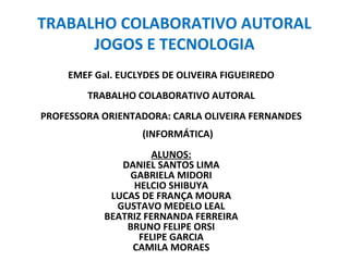 TRABALHO COLABORATIVO AUTORAL 
JOGOS E TECNOLOGIA 
EMEF Gal. EUCLYDES DE OLIVEIRA FIGUEIREDO 
TRABALHO COLABORATIVO AUTORAL 
PROFESSORA ORIENTADORA: CARLA OLIVEIRA FERNANDES 
(INFORMÁTICA) 
ALUNOS: 
DANIEL SANTOS LIMA 
GABRIELA MIDORI 
HELCIO SHIBUYA 
LUCAS DE FRANÇA MOURA 
GUSTAVO MEDELO LEAL 
BEATRIZ FERNANDA FERREIRA 
BRUNO FELIPE ORSI 
FELIPE GARCIA 
CAMILA MORAES 
 