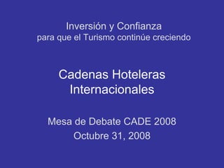 Inversión y Confianza
para que el Turismo continúe creciendo



     Cadenas Hoteleras
      Internacionales

  Mesa de Debate CADE 2008
       Octubre 31, 2008
 
