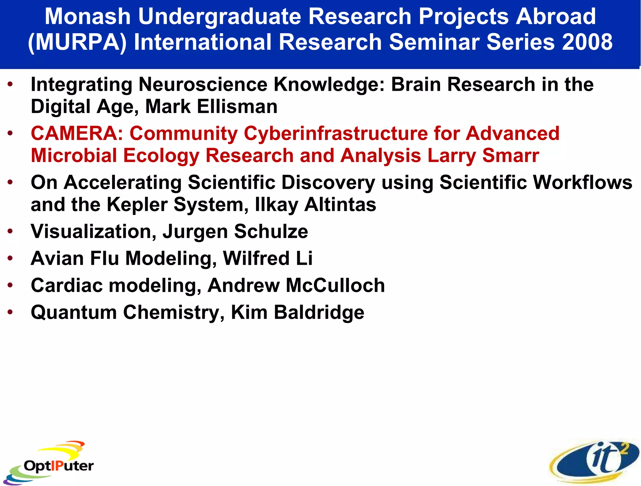 Monash Undergraduate Research Projects Abroad (MURPA) International Research Seminar Series 2008 Integrating Neuroscience Knowledge: Brain Research in the Digital Age, Mark Ellisman CAMERA: Community Cyberinfrastructure for Advanced Microbial Ecology Research and Analysis Larry Smarr On Accelerating Scientific Discovery using Scientific Workflows and the Kepler System, Ilkay Altintas Visualization, Jurgen Schulze Avian Flu Modeling, Wilfred Li Cardiac modeling, Andrew McCulloch Quantum Chemistry, Kim Baldridge 