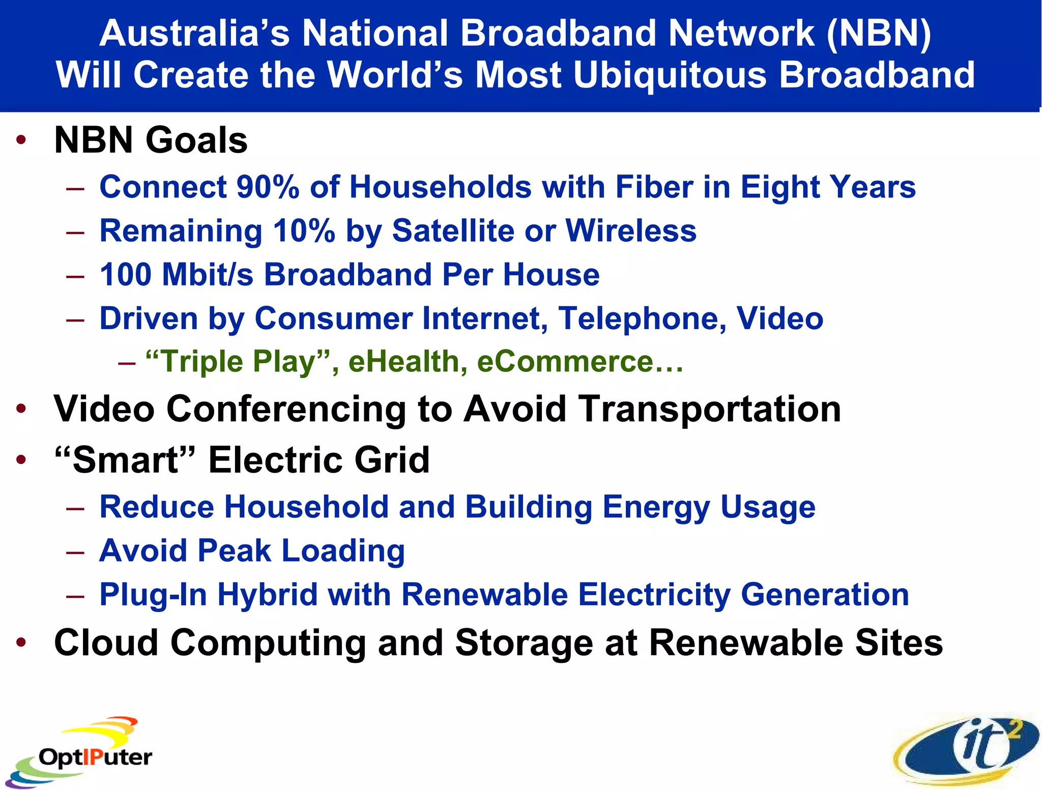 Australia’s National Broadband Network (NBN)  Will Create the World’s Most Ubiquitous Broadband  NBN Goals Connect 90% of Households with Fiber in Eight Years Remaining 10% by Satellite or Wireless 100 Mbit/s Broadband Per House Driven by Consumer Internet, Telephone, Video “ Triple Play”, eHealth, eCommerce… Video Conferencing to Avoid Transportation “ Smart” Electric Grid Reduce Household and Building Energy Usage Avoid Peak Loading Plug-In Hybrid with Renewable Electricity Generation Cloud Computing and Storage at Renewable Sites  