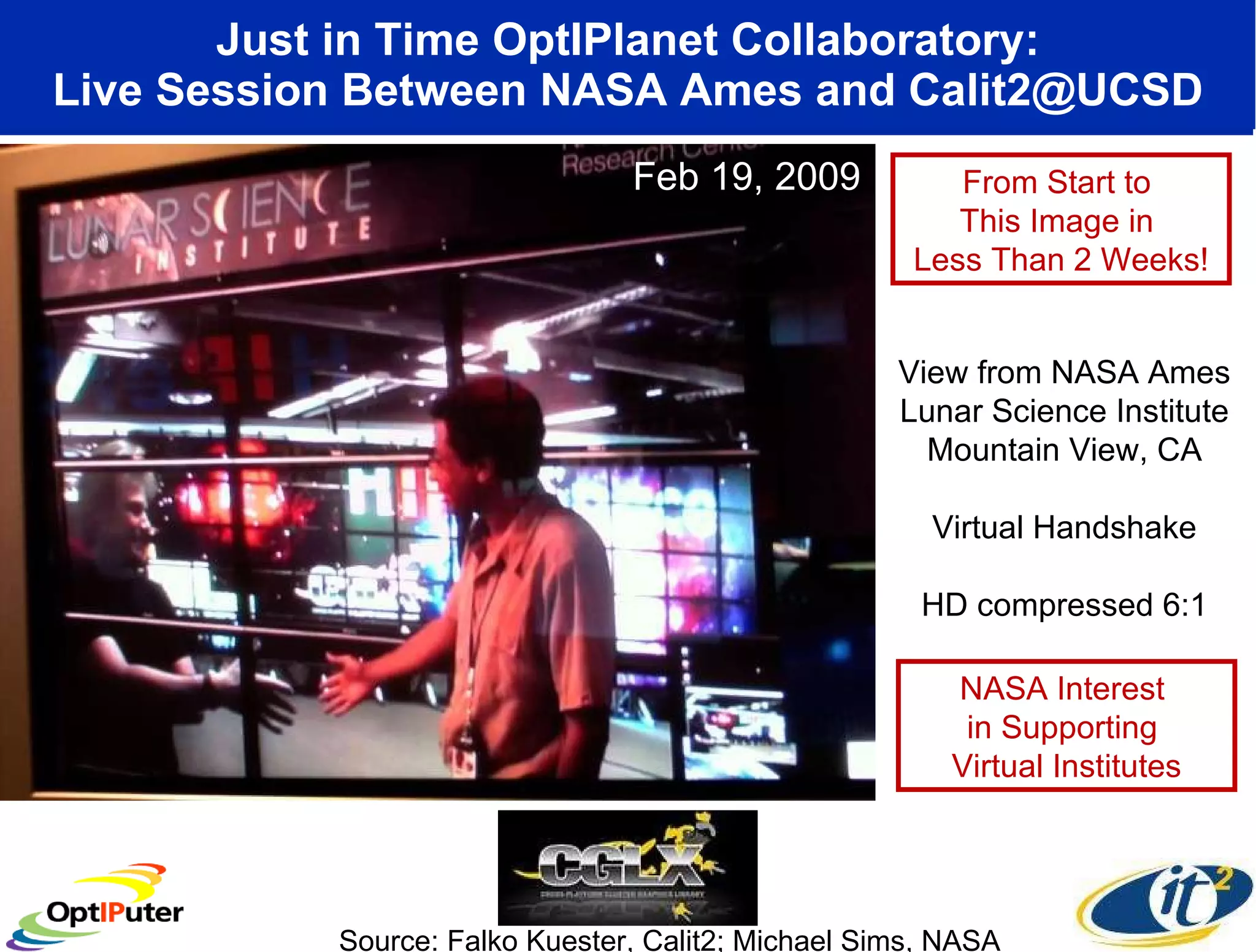 Just in Time OptIPlanet Collaboratory: Live Session Between NASA Ames and Calit2@UCSD Source: Falko Kuester, Calit2; Michael Sims, NASA View from NASA Ames Lunar Science Institute Mountain View, CA Virtual Handshake HD compressed 6:1 From Start to  This Image in  Less Than 2 Weeks! NASA Interest  in Supporting  Virtual Institutes Feb 19, 2009 