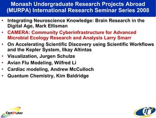Monash Undergraduate Research Projects Abroad (MURPA) International Research Seminar Series 2008 Integrating Neuroscience Knowledge: Brain Research in the Digital Age, Mark Ellisman CAMERA: Community Cyberinfrastructure for Advanced Microbial Ecology Research and Analysis Larry Smarr On Accelerating Scientific Discovery using Scientific Workflows and the Kepler System, Ilkay Altintas Visualization, Jurgen Schulze Avian Flu Modeling, Wilfred Li Cardiac modeling, Andrew McCulloch Quantum Chemistry, Kim Baldridge 
