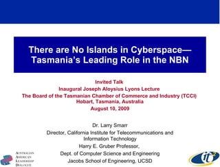 There are No Islands in Cyberspace—Tasmania’s Leading Role in the NBN Invited Talk  Inaugural Joseph Aloysius Lyons Lecture  The Board of the Tasmanian Chamber of Commerce and Industry (TCCI)  Hobart, Tasmania, Australia August 10, 2009 Dr. Larry Smarr Director, California Institute for Telecommunications and Information Technology Harry E. Gruber Professor,  Dept. of Computer Science and Engineering Jacobs School of Engineering, UCSD 