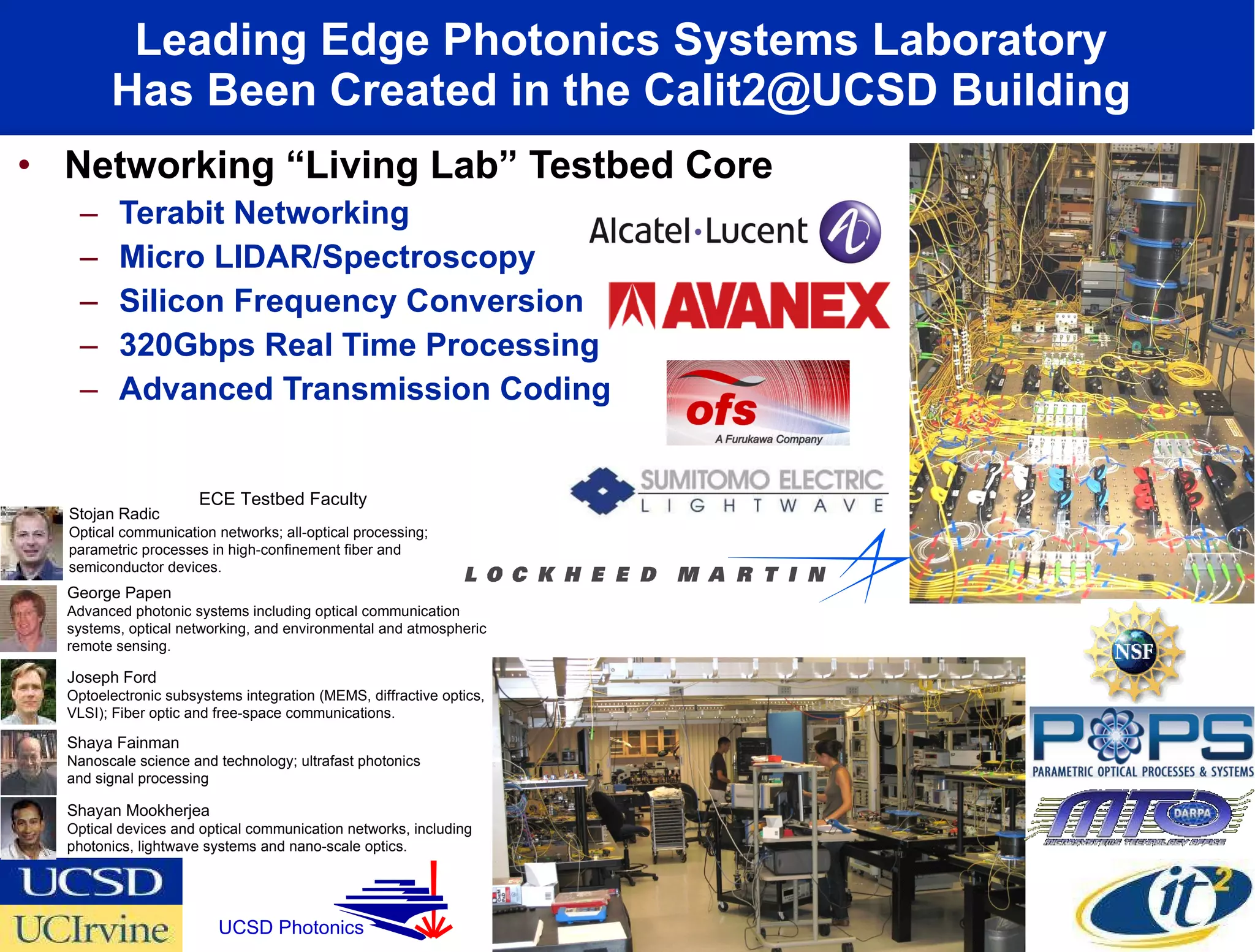 Leading Edge Photonics Systems Laboratory  Has Been Created in the Calit2@UCSD Building  Networking “Living Lab” Testbed Core Terabit Networking Micro LIDAR/Spectroscopy Silicon Frequency Conversion 320Gbps Real Time Processing Advanced Transmission Coding  Shayan Mookherjea Optical devices and optical communication networks, including photonics, lightwave systems and nano-scale optics. Stojan Radic Optical communication networks; all-optical processing; parametric processes in high-confinement fiber and semiconductor devices. Shaya Fainman Nanoscale science and technology; ultrafast photonics and signal processing Joseph Ford Optoelectronic subsystems integration (MEMS, diffractive optics, VLSI); Fiber optic and free-space communications.  George Papen Advanced photonic systems including optical communication systems, optical networking, and environmental and atmospheric remote sensing.  ECE Testbed Faculty UCSD Photonics 