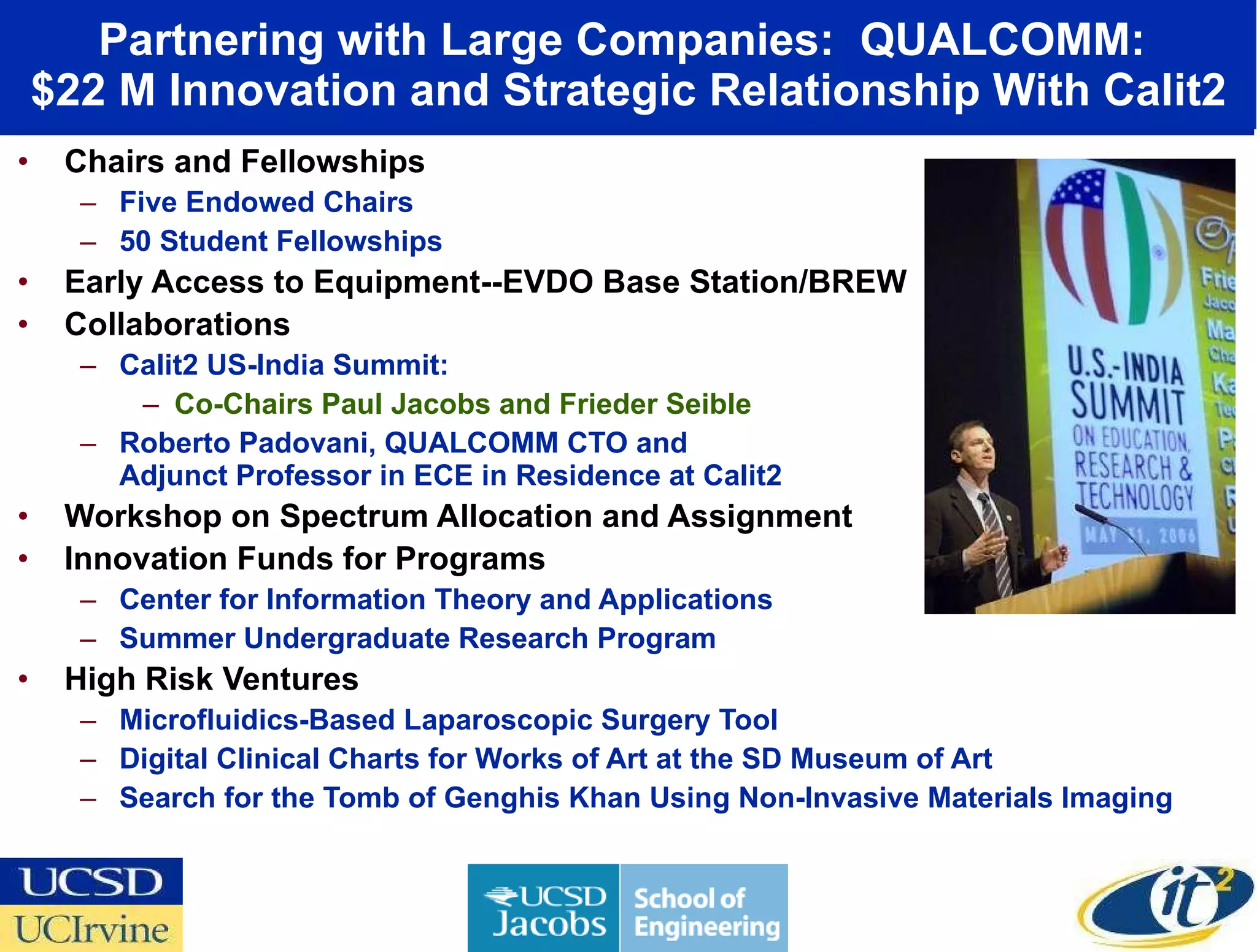 Partnering with Large Companies:  QUALCOMM:  $22 M Innovation and Strategic Relationship With Calit2 Chairs and Fellowships Five Endowed Chairs 50 Student Fellowships Early Access to Equipment--EVDO Base Station/BREW Collaborations Calit2 US-India Summit:  Co-Chairs Paul Jacobs and Frieder Seible Roberto Padovani, QUALCOMM CTO and  Adjunct Professor in ECE in Residence at Calit2 Workshop on Spectrum Allocation and Assignment Innovation Funds for Programs Center for Information Theory and Applications Summer Undergraduate Research Program High Risk Ventures Microfluidics-Based Laparoscopic Surgery Tool Digital Clinical Charts for Works of Art at the SD Museum of Art Search for the Tomb of Genghis Khan Using Non-Invasive Materials Imaging 
