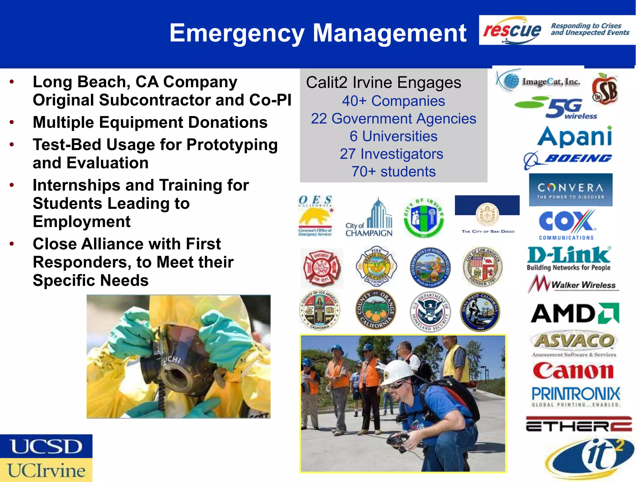 Emergency Management Long Beach, CA Company Original Subcontractor and Co-PI  Multiple Equipment Donations Test-Bed Usage for Prototyping and Evaluation Internships and Training for Students Leading to Employment  Close Alliance with First Responders, to Meet their Specific Needs Calit2 Irvine Engages 40+ Companies 22 Government Agencies 6 Universities 27 Investigators  70+ students 
