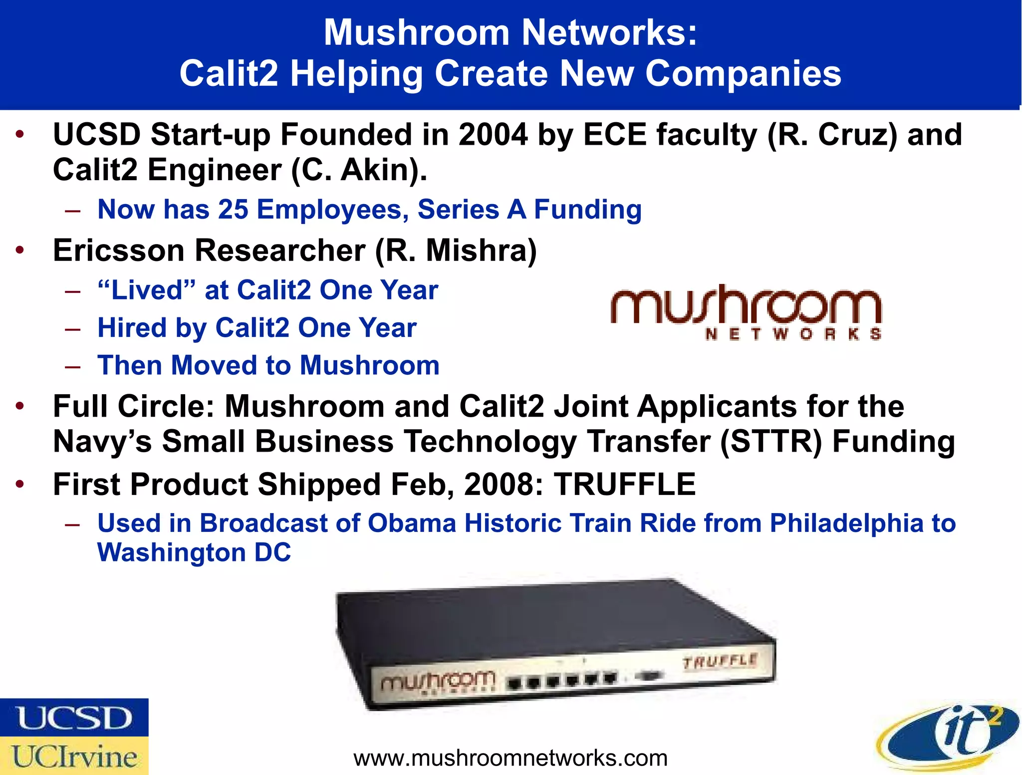 Mushroom Networks: Calit2 Helping Create New Companies UCSD Start-up Founded in 2004 by ECE faculty (R. Cruz) and Calit2 Engineer (C. Akin).  Now has 25 Employees, Series A Funding Ericsson Researcher (R. Mishra)  “ Lived” at Calit2 One Year  Hired by Calit2 One Year Then Moved to Mushroom Full Circle: Mushroom and Calit2 Joint Applicants for the Navy’s Small Business Technology Transfer (STTR) Funding First Product Shipped Feb, 2008: TRUFFLE Used in Broadcast of Obama Historic Train Ride from Philadelphia to Washington DC www.mushroomnetworks.com 