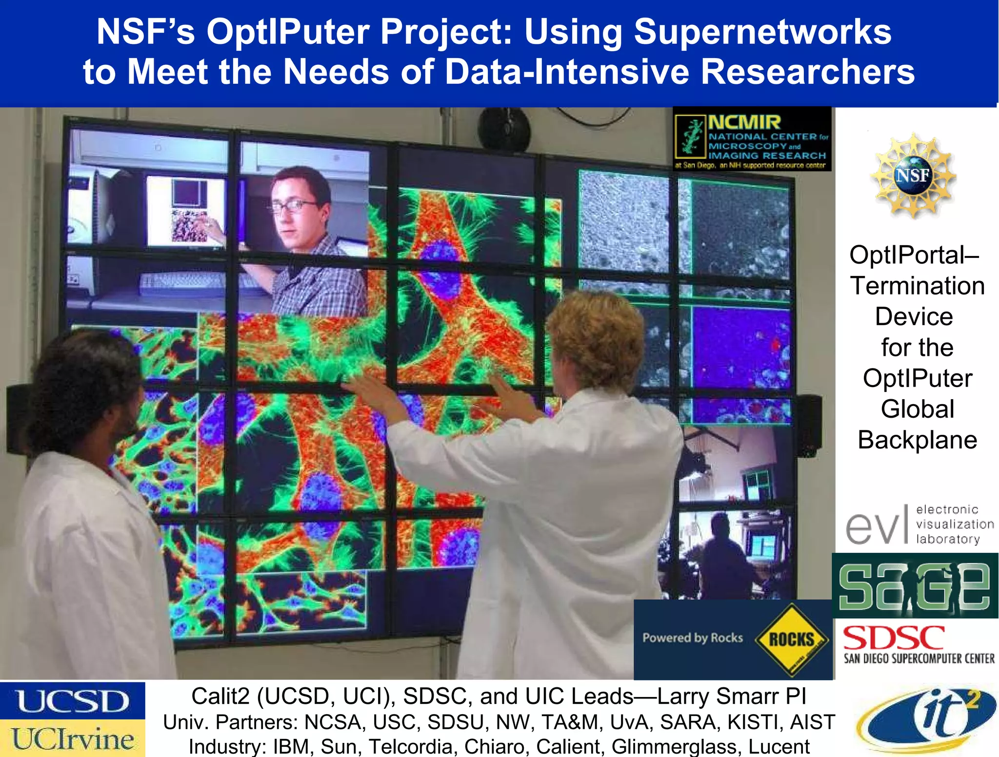 NSF’s OptIPuter Project: Using Supernetworks  to Meet the Needs of Data-Intensive Researchers OptIPortal–  Termination Device  for the OptIPuter Global Backplane Calit2 (UCSD, UCI), SDSC, and UIC Leads—Larry Smarr PI Univ. Partners: NCSA, USC, SDSU, NW, TA&M, UvA, SARA, KISTI, AIST Industry: IBM, Sun, Telcordia, Chiaro, Calient, Glimmerglass, Lucent 