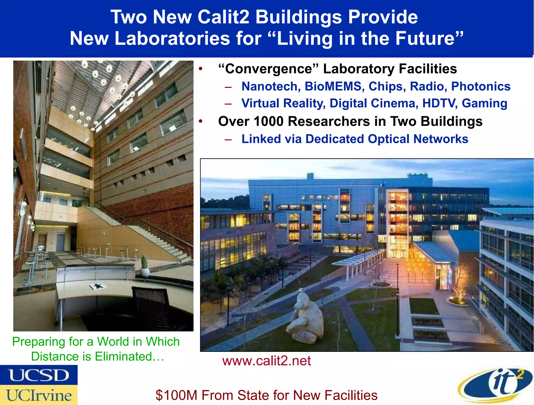 Two New Calit2 Buildings Provide  New Laboratories for “Living in the Future” “ Convergence” Laboratory Facilities Nanotech, BioMEMS, Chips, Radio, Photonics Virtual Reality, Digital Cinema, HDTV, Gaming Over 1000 Researchers in Two Buildings Linked via Dedicated Optical Networks UC Irvine www.calit2.net Preparing for a World in Which  Distance is Eliminated… $100M From State for New Facilities 