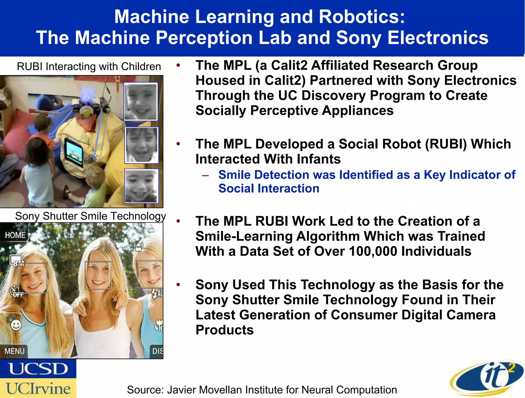 Machine Learning and Robotics:  The Machine Perception Lab and Sony Electronics The MPL (a Calit2 Affiliated Research Group Housed in Calit2) Partnered with Sony Electronics Through the UC Discovery Program to Create Socially Perceptive Appliances The MPL Developed a Social Robot (RUBI) Which Interacted With Infants  Smile Detection was Identified as a Key Indicator of Social Interaction The MPL RUBI Work Led to the Creation of a Smile-Learning Algorithm Which was Trained With a Data Set of Over 100,000 Individuals Sony Used This Technology as the Basis for the Sony Shutter Smile Technology Found in Their Latest Generation of Consumer Digital Camera Products RUBI Interacting with Children Sony Shutter Smile Technology Source: Javier Movellan Institute for Neural Computation 