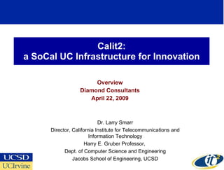 Calit2: a SoCal UC Infrastructure for Innovation Overview Diamond Consultants April 22, 2009 Dr. Larry Smarr Director, California Institute for Telecommunications and Information Technology Harry E. Gruber Professor,  Dept. of Computer Science and Engineering Jacobs School of Engineering, UCSD 