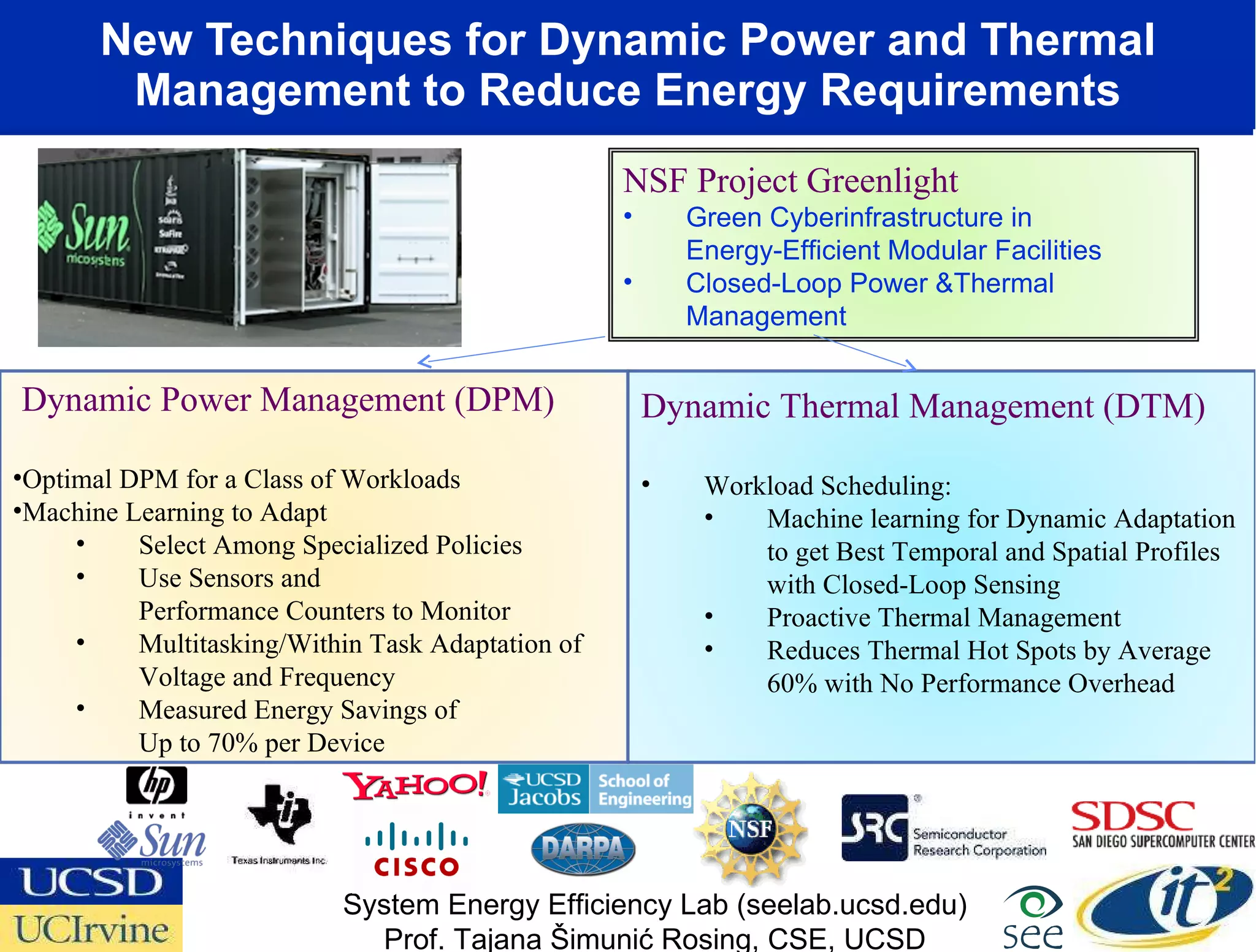 New Techniques for Dynamic Power and Thermal Management to Reduce Energy Requirements Dynamic Thermal Management (DTM) Workload Scheduling: Machine learning for Dynamic Adaptation to get Best Temporal and Spatial Profiles with Closed-Loop Sensing Proactive Thermal Management Reduces Thermal Hot Spots by Average 60% with No Performance Overhead Dynamic Power Management (DPM) Optimal DPM for a Class of Workloads Machine Learning to Adapt Select Among Specialized Policies Use Sensors and  Performance Counters to Monitor Multitasking/Within Task Adaptation of Voltage and Frequency Measured Energy Savings of  Up to 70% per Device System Energy Efficiency Lab (seelab.ucsd.edu) Prof. Tajana Šimunić Rosing, CSE, UCSD NSF Project Greenlight Green Cyberinfrastructure in  Energy-Efficient Modular Facilities  Closed-Loop Power &Thermal Management  