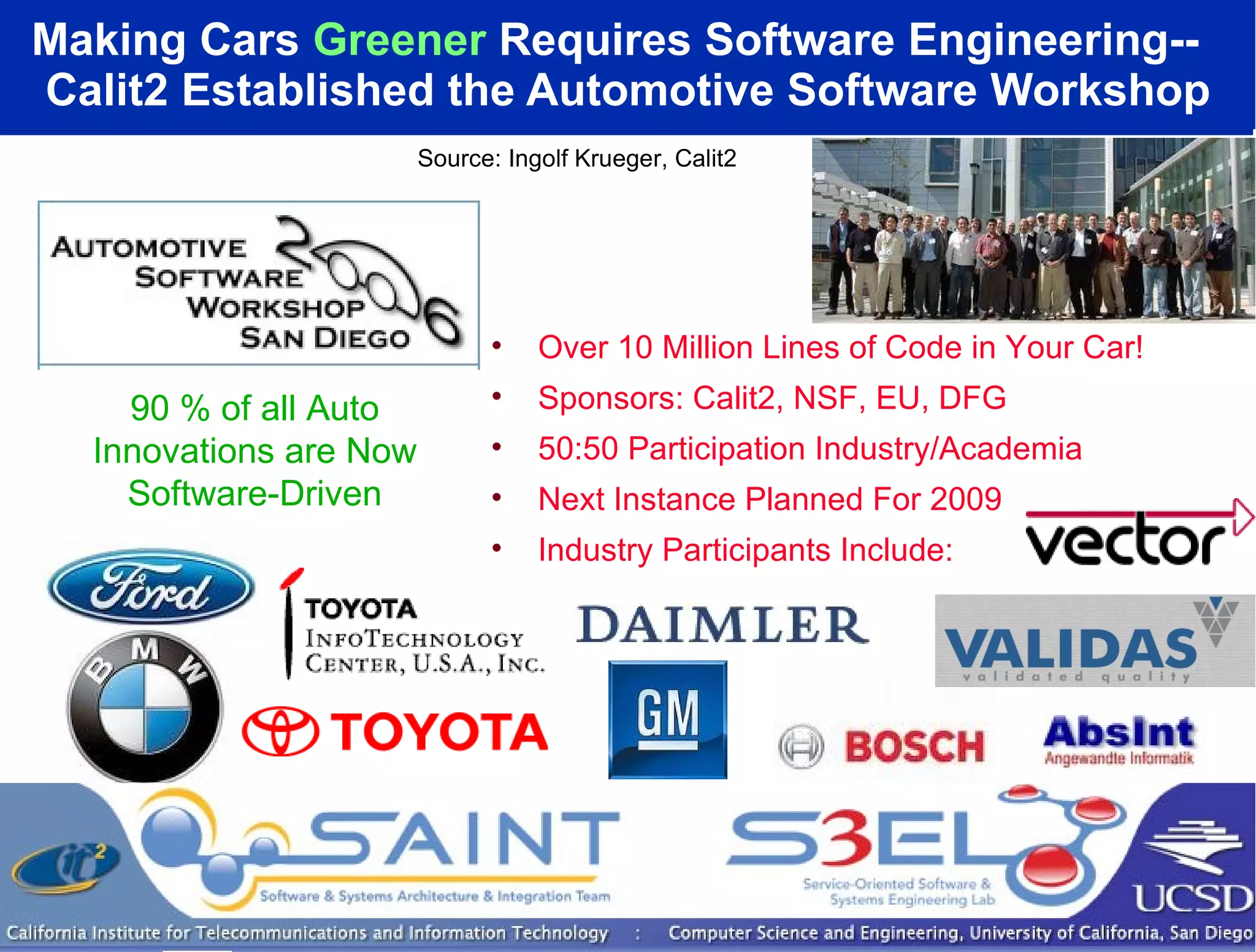 Making Cars  Greener  Requires Software Engineering--  Calit2 Established the Automotive Software Workshop Source: Ingolf Krueger, Calit2 Over 10 Million Lines of Code in Your Car! Sponsors: Calit2, NSF, EU, DFG 50:50 Participation Industry/Academia Next Instance Planned For 2009 Industry Participants Include: 90 % of all Auto Innovations are Now Software-Driven 