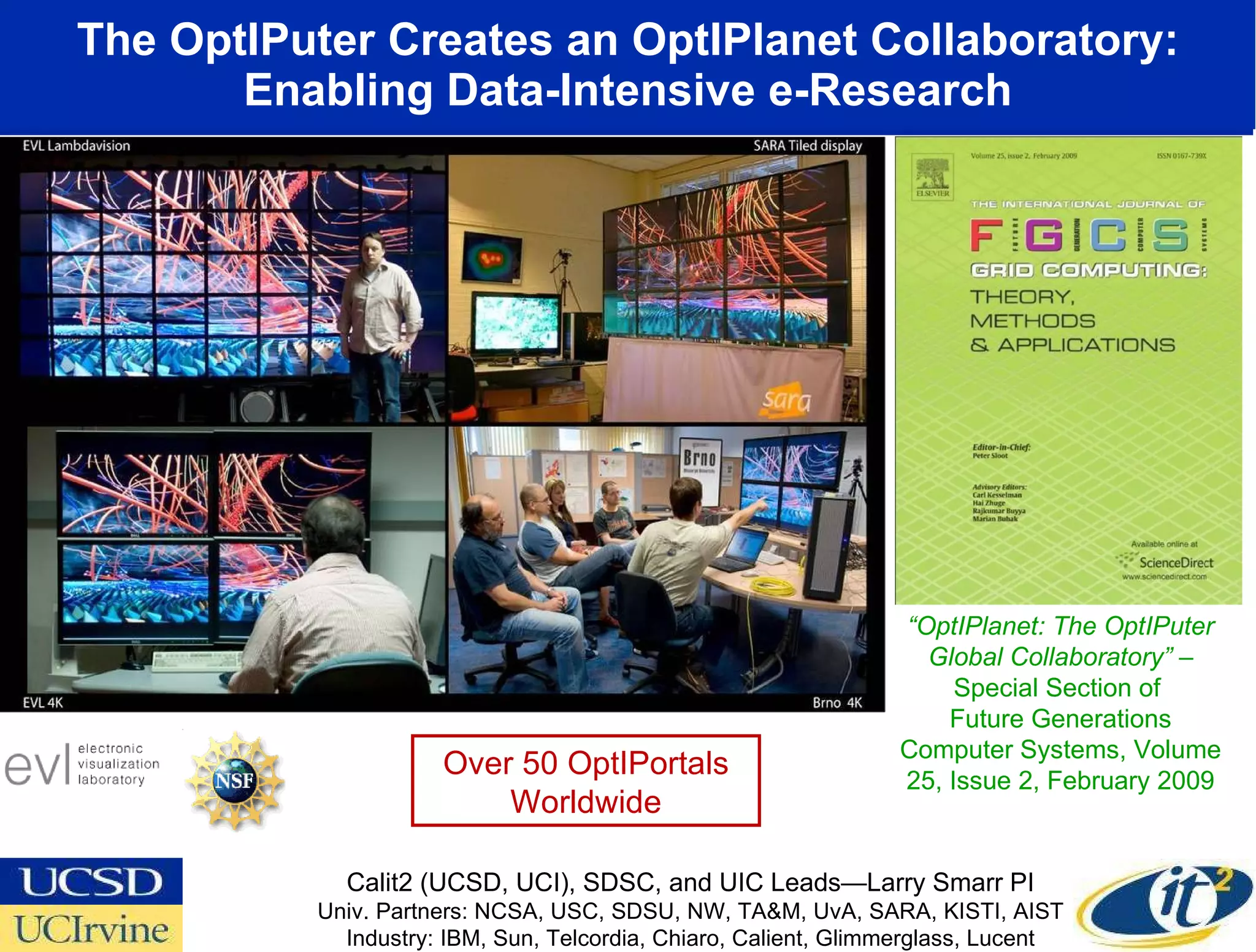 The OptIPuter Creates an OptIPlanet Collaboratory: Enabling Data-Intensive e-Research www.evl.uic.edu/cavern/sage “ OptIPlanet: The OptIPuter Global Collaboratory”  – Special Section of  Future Generations Computer Systems, Volume 25, Issue 2, February 2009 Calit2 (UCSD, UCI), SDSC, and UIC Leads—Larry Smarr PI Univ. Partners: NCSA, USC, SDSU, NW, TA&M, UvA, SARA, KISTI, AIST Industry: IBM, Sun, Telcordia, Chiaro, Calient, Glimmerglass, Lucent Over 50 OptIPortals Worldwide 