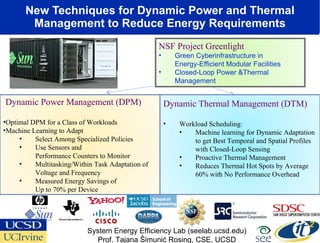 New Techniques for Dynamic Power and Thermal Management to Reduce Energy Requirements Dynamic Thermal Management (DTM) Workload Scheduling: Machine learning for Dynamic Adaptation to get Best Temporal and Spatial Profiles with Closed-Loop Sensing Proactive Thermal Management Reduces Thermal Hot Spots by Average 60% with No Performance Overhead Dynamic Power Management (DPM) Optimal DPM for a Class of Workloads Machine Learning to Adapt Select Among Specialized Policies Use Sensors and  Performance Counters to Monitor Multitasking/Within Task Adaptation of Voltage and Frequency Measured Energy Savings of  Up to 70% per Device System Energy Efficiency Lab (seelab.ucsd.edu) Prof. Tajana Šimunić Rosing, CSE, UCSD NSF Project Greenlight Green Cyberinfrastructure in  Energy-Efficient Modular Facilities  Closed-Loop Power &Thermal Management  
