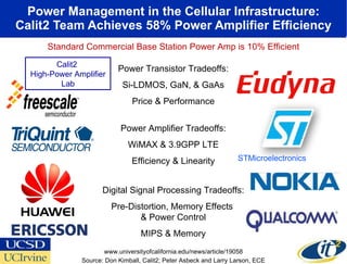 Power Management in the Cellular Infrastructure: Calit2 Team Achieves 58% Power Amplifier Efficiency Power Transistor Tradeoffs: Si-LDMOS, GaN, & GaAs Price & Performance Power Amplifier Tradeoffs: WiMAX & 3.9GPP LTE Efficiency & Linearity Digital Signal Processing Tradeoffs: Pre-Distortion, Memory Effects  & Power Control MIPS & Memory STMicroelectronics Standard Commercial Base Station Power Amp is 10% Efficient Source: Don Kimball, Calit2; Peter Asbeck and Larry Larson, ECE www.universityofcalifornia.edu/news/article/19058 Calit2  High-Power Amplifier Lab 